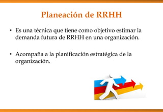 Planeación de RRHH
• Es una técnica que tiene como objetivo estimar la
demanda futura de RRHH en una organización.
• Acompaña a la planificación estratégica de la
organización.

 