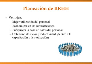 Planeación de RRHH
• Ventajas:
–
–
–
–

Mejor utilización del personal
Economizar en las contrataciones
Enriquecer la base de datos del personal
Obtención de mejor productividad (debido a la
capacitación y la motivación)

 