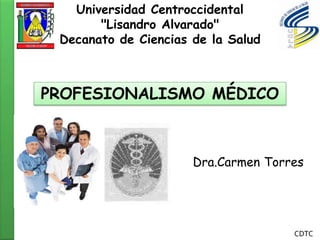 Universidad Centroccidental
       "Lisandro Alvarado"
 Decanato de Ciencias de la Salud



PROFESIONALISMO MÉDICO



                      Dra.Carmen Torres




                                     CDTC
 