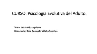 CURSO: Psicología Evolutiva del Adulto.
Tema: desarrollo cognitivo
Licenciada : Rosa Consuelo Villalta Sánchez.
 