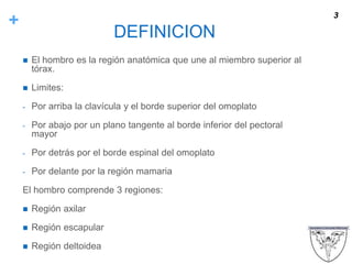 +
DEFINICION
 El hombro es la región anatómica que une al miembro superior al
tórax.
 Limites:
- Por arriba la clavícula y el borde superior del omoplato
- Por abajo por un plano tangente al borde inferior del pectoral
mayor
- Por detrás por el borde espinal del omoplato
- Por delante por la región mamaria
El hombro comprende 3 regiones:
 Región axilar
 Región escapular
 Región deltoidea
3
 