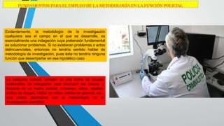 FUNDAMENTOS PARA EL EMPLEO DE LA METODOLOGÍA EN LA FUNCIÓN POLICIAL
Evidentemente, la metodología de la investigación
cualquiera sea el campo en el que se desarrolle, es
esencialmente una indagación cuya pretensión fundamental
es solucionar problemas. Si no existieran problemas o actos
delincuenciales, entonces no tendría sentido hablar de
metodología de investigación, pues ésta no tendría ninguna
función que desempeñar en ese hipotético caso
La pesquisa policial, también es otra forma de estudio
sistemático de indagación para descubrir las causas y
factores de un hecho policial, crímenes, robos, estafas,
tráfico de drogas, tráfico de niños, delitos en general, etc.,
que deben plantearse con la metodología de la
investigación científica
 