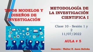 METODOLOGÍA DE
LA INVESTIGACIÓN
CIENTIFICA I
Docente : Walter N. Anco Beltrán
Clase 10 - Sesión 1 y
2
11/07/2022
AULA # 5
TIPOS MODELOS Y
DISEÑOS DE
INVESTIGACIÓN
 
