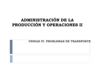ADMINISTRACIÓN DE LA
PRODUCCIÓN Y OPERACIONES II
UNIDAD IV. PROBLEMAS DE TRANSPORTE
 