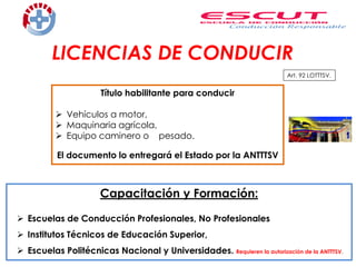 Capacitación y Formación:
 Escuelas de Conducción Profesionales, No Profesionales
 Institutos Técnicos de Educación Superior,
 Escuelas Politécnicas Nacional y Universidades. Requieren la autorización de la ANTTTSV.
LICENCIAS DE CONDUCIR
Art. 92 LOTTTSV.
Título habilitante para conducir
 Vehículos a motor,
 Maquinaria agrícola,
 Equipo caminero o pesado.
El documento lo entregará el Estado por la ANTTTSV
 