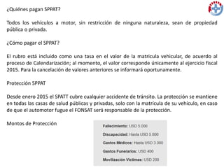 ¿Quiénes pagan SPPAT?
Todos los vehículos a motor, sin restricción de ninguna naturaleza, sean de propiedad
pública o privada.
¿Cómo pagar el SPPAT?
El rubro está incluido como una tasa en el valor de la matricula vehicular, de acuerdo al
proceso de Calendarización; al momento, el valor corresponde únicamente al ejercicio fiscal
2015. Para la cancelación de valores anteriores se informará oportunamente.
Protección SPPAT
Desde enero 2015 el SPATT cubre cualquier accidente de tránsito. La protección se mantiene
en todas las casas de salud públicas y privadas, solo con la matrícula de su vehículo, en caso
de que el automotor fugue el FONSAT será responsable de la protección.
Montos de Protección
 