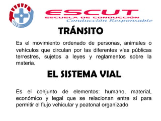 TRÁNSITO
Es el movimiento ordenado de personas, animales o
vehículos que circulan por las diferentes vías públicas
terrestres, sujetos a leyes y reglamentos sobre la
materia.
EL SISTEMA VIAL
Es el conjunto de elementos: humano, material,
económico y legal que se relacionan entre sí para
permitir el flujo vehicular y peatonal organizado
 