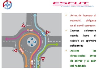  Antes de ingresar al
redondel, ubíquese
en el carril correcto;
 Ingrese solamente
cuando haya el
espacio de apertura
suficiente;
 Accione las
direccionales antes
de entrar y al salir
del redondel;
 