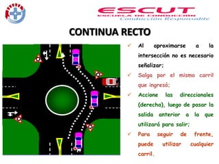 CONTINUA RECTO
 Al aproximarse a la
intersección no es necesario
señalizar;
 Salga por el mismo carril
que ingresó;
 Accione las direccionales
(derecha), luego de pasar la
salida anterior a la que
utilizará para salir;
 Para seguir de frente,
puede utilizar cualquier
carril.
 