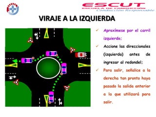 VIRAJE A LA IZQUIERDA
 Aproxímese por el carril
izquierdo;
 Accione las direccionales
(izquierda) antes de
ingresar al redondel;
 Para salir, señalice a la
derecha tan pronto haya
pasado la salida anterior
a la que utilizará para
salir.
 