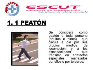 1. 1 PEATÓN
Se considera como
peatón a toda persona
(adultos o niños) que
circula a pie por sus
propios medios de
locomoción, y a los
discapacitados que
transitan en artefactos
especiales manejados
por ellos o por terceros.
 