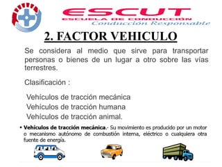 2. FACTOR VEHICULO
Se considera al medio que sirve para transportar
personas o bienes de un lugar a otro sobre las vías
terrestres.
Clasificación :
Vehículos de tracción mecánica
Vehículos de tracción humana
Vehículos de tracción animal.
 