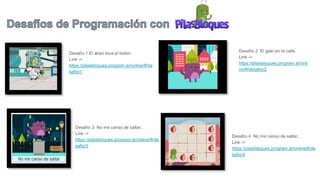 Desafío 1:El alíen toca el botón.
Link ->
https://pilasbloques.program.ar/online/#/de
safio/1
Desafío 2: El gato en la calle.
Link ->
https://pilasbloques.program.ar/onli
ne/#/desafio/2
Desafío 3: No me canso de saltar..
Link ->
https://pilasbloques.program.ar/online/#/de
safio/3
Desafío 4: No me canso de saltar..
Link ->
https://pilasbloques.program.ar/online/#/de
safio/4
 