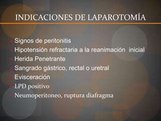 INDICACIONES DE LAPAROTOMÍA
● Signos de peritonitis
● Hipotensión refractaria a la reanimación inicial
● Herida Penetrante
● Sangrado gástrico, rectal o uretral
● Evisceración
● LPD positivo
● Neumoperitoneo, ruptura diafragma
 