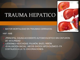 TRAUMA HEPATICO
● MAYOR MORTALIDAD EN TRAUMAS CERRADOS-
HAF- HAB
● -PRINCIPAL CAUSA:ACCIDENTE AUTOMOVILÍSTICO SIN CINTURÓN
DE SEGURIDAD
● -LESIONES ASOCIADAS: PULMÓN, BAZO, RIÑÓN
● -EVALUACIÓN INICIAL: ABCDE-SHOCK HIPOVOLÉMICO- FX
COSTALES 6 A LA 12- EXCORIACIONES-
 