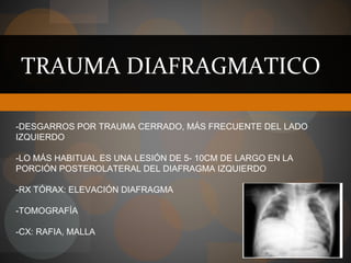 TRAUMA DIAFRAGMATICO
-DESGARROS POR TRAUMA CERRADO, MÁS FRECUENTE DEL LADO
IZQUIERDO
-LO MÁS HABITUAL ES UNA LESIÓN DE 5- 10CM DE LARGO EN LA
PORCIÓN POSTEROLATERAL DEL DIAFRAGMA IZQUIERDO
-RX TÓRAX: ELEVACIÓN DIAFRAGMA
-TOMOGRAFÍA
-CX: RAFIA, MALLA
 