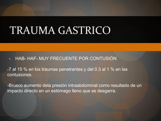 TRAUMA GASTRICO
- HAB- HAF- MUY FRECUENTE POR CONTUSIÓN
-7 al 15 % en los traumas penetrantes y del 0.3 al 1 % en las
contusiones.
-Brusco aumento dela presión intraabdominal como resultado de un
impacto directo en un estómago lleno que se desgarra.
 