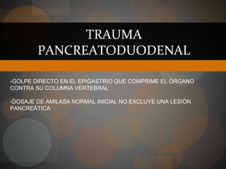 TRAUMA
PANCREATODUODENAL
-GOLPE DIRECTO EN EL EPIGASTRIO QUE COMPRIME EL ÓRGANO
CONTRA SU COLUMNA VERTEBRAL
-DOSAJE DE AMILASA NORMAL INICIAL NO EXCLUYE UNA LESIÓN
PANCREÁTICA
 