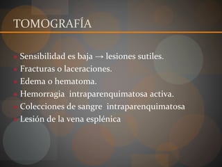 TOMOGRAFÍA
● Sensibilidad es baja → lesiones sutiles.
● Fracturas o laceraciones.
● Edema o hematoma.
● Hemorragia intraparenquimatosa activa.
● Colecciones de sangre intraparenquimatosa
● Lesión de la vena esplénica
 