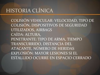 HISTORIA CLÍNICA
- COLISIÓN VEHICULAR: VELOCIDAD, TIPO DE
COLISIÓN, DISPOSITIVOS DE SEGURIDAD
UTILIZADOS, AIRBAGS
- CAÍDA: ALTURA,
- PENETRANTE: TIPO DE ARMA, TIEMPO
TRANSCURRIDO, DISTANCIA DEL
ATACANTE, NÚMERO DE HERIDAS
- EXPLOSIÓN: MAYOR LESIONES SI EL
ESTALLIDO OCURRE EN ESPACIO CERRADO
 