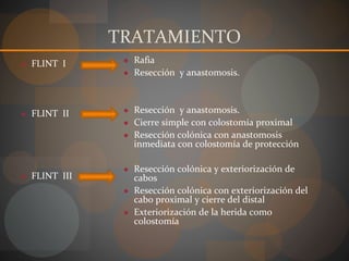 TRATAMIENTO
● FLINT I
● FLINT II
● FLINT III
● Rafia
● Resección y anastomosis.
● Resección y anastomosis.
● Cierre simple con colostomía proximal
● Resección colónica con anastomosis
inmediata con colostomía de protección
● Resección colónica y exteriorización de
cabos
● Resección colónica con exteriorización del
cabo proximal y cierre del distal
● Exteriorización de la herida como
colostomía
 