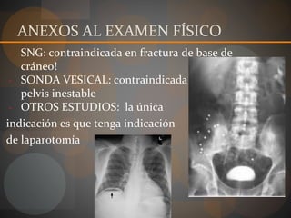 ANEXOS AL EXAMEN FÍSICO
- SNG: contraindicada en fractura de base de
cráneo!
- SONDA VESICAL: contraindicada en fractura de
pelvis inestable
- OTROS ESTUDIOS: la única
indicación es que tenga indicación
de laparotomía
 