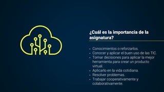 ¿Cuál es la importancia de la
asignatura?
• Conocimientos o reforzarlos.
• Conocer y aplicar el buen uso de las TIC.
• Tomar decisiones para aplicar la mejor
herramienta para crear un producto
virtual.
• Aplicarlo en la vida cotidiana.
• Resolver problemas.
• Trabajar cooperativamente y
colaborativamente.
 
