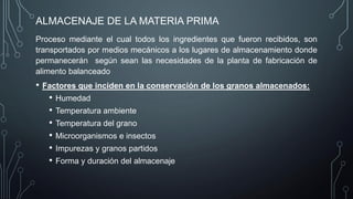 ALMACENAJE DE LA MATERIA PRIMA
Proceso mediante el cual todos los ingredientes que fueron recibidos, son
transportados por medios mecánicos a los lugares de almacenamiento donde
permanecerán según sean las necesidades de la planta de fabricación de
alimento balanceado
• Factores que inciden en la conservación de los granos almacenados:
• Humedad
• Temperatura ambiente
• Temperatura del grano
• Microorganismos e insectos
• Impurezas y granos partidos
• Forma y duración del almacenaje
 