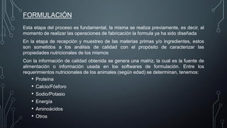 FORMULACIÓN
Esta etapa del proceso es fundamental, la misma se realiza previamente, es decir, al
momento de realizar las operaciones de fabricación la formula ya ha sido diseñada
En la etapa de recepción y muestreo de las materias primas y/o ingredientes, estos
son sometidos a los análisis de calidad con el propósito de caracterizar las
propiedades nutricionales de los mismos
Con la información de calidad obtenida se genera una matriz, la cual es la fuente de
alimentación o información usada en los softwares de formulación. Entre los
requerimientos nutricionales de los animales (según edad) se determinan, tenemos:
• Proteína
• Calcio/Fósforo
• Sodio/Potasio
• Energía
• Aminoácidos
• Otros
 