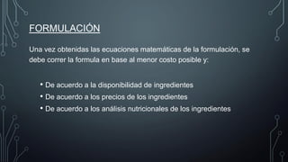 FORMULACIÓN
Una vez obtenidas las ecuaciones matemáticas de la formulación, se
debe correr la formula en base al menor costo posible y:
• De acuerdo a la disponibilidad de ingredientes
• De acuerdo a los precios de los ingredientes
• De acuerdo a los análisis nutricionales de los ingredientes
 