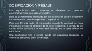 DOSIFICACIÓN Y PESAJE
Los ingredientes que conforman el alimento son pesados
proporcionalmente antes de ser molidos.
Esto es generalmente efectuado por un sistema de pesaje electrónico
frecuentemente controlado por una computadora.
Para una fórmula dada, el computador controla la cantidad de cada
ingrediente el cual es obtenido de la tolva respectiva, a través, de un
tornillo sinfín dosificador, el cual está ubicado en la parte inferior de
cada tolva.
Una dosificación fina o gruesa puede ser alcanzada regulando la
velocidad del tornillo sinfín dosificador.
 