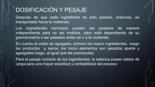 DOSIFICACIÓN Y PESAJE
Después de que cada ingrediente ha sido pesado, entonces, es
transportado hacia la molienda.
Los ingredientes harinosos pueden ser pesados de manera
independiente para no ser molidos, claro está dependiendo de su
granulometría o ser pesados antes de ir a la molienda.
En cuanto al orden de agregado, primero los macro ingredientes, luego
los productos a sacos; los micro elementos son pesados aparte y
agregados luego, al igual que las premezclas.
Para el pesaje correcto de los ingredientes, la balanza posee celdas de
carga para una mayor exactitud y confiabilidad del proceso
 