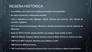 RESEÑA HISTÓRICA
• Los caballos y las mulas eran el medio de transporte más importante.
• No había formulación ni fabricación científica.
• 1875 A. Blatchford en USA, Waikegan ,Illinois, alimento para becerros. John, Berwell de
Leicester, Inglaterra.
• 1875 The National Food Company, Wisconsin, alimento para becerros, para los vaqueros de
Wisconsin.
• Antes de 1875 E.T & H.K. empresa familiar más antigua. Grano molido en 1813.
• 1868 H.W. Webster Company. Molino harinero Lawrence Mass. Primera en mezclar por lotes.
• 1894 Purina Mills Company. Alimentos para caballos y mulas.
• 1898 American Milling Company.
• 1981 Fusión Allied Company/Continental Grain, para convertirse en Wayne Feeds Division.
 
