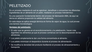 PELETIZADO
Es un proceso mediante el cual se aglutinan, densifican o concentran los diferentes
ingredientes de un alimento en un pelet, mediante un proceso hidrotérmico
Es una operación fundamental dentro del proceso de fabricación ABA, de aquí se
deriva en altísima proporción la calidad del alimento
En esta etapa se aplica energía térmica en forma de vapor de agua, la cual provee
una barrera microbiológica
Ventajas del peletizado:
• El calor que se genera en el acondicionamiento y la peletización, hacen más
digeribles los alimentos ya que el proceso comienza con la descomposición de los
almidones.
• Los pelets simplemente le dan una forma concentrada al alimento.
• Los pelets minimizan el desperdicio durante el proceso de alimentación
• Se modifica la densidad del producto facilitando el proceso de almacenamiento y
transporte
 