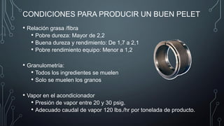 CONDICIONES PARA PRODUCIR UN BUEN PELET
• Relación grasa /fibra
• Pobre dureza: Mayor de 2,2
• Buena dureza y rendimiento: De 1,7 a 2,1
• Pobre rendimiento equipo: Menor a 1,2
• Granulometría:
• Todos los ingredientes se muelen
• Solo se muelen los granos
• Vapor en el acondicionador
• Presión de vapor entre 20 y 30 psig.
• Adecuado caudal de vapor 120 lbs./hr por tonelada de producto.
 