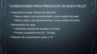 CONDICIONES PARA PRODUCIR UN BUEN PELET
• Velocidad de carga /Tiempo de retención
• Mayor carga o rpm del alimentador: pobre calidad del pelet.
• Menor carga o rpm del alimentador: buena calidad del pelet.
• Alimentación de vapor
• Suficiente cantidad de acuerdo a la masa
• Presión constante entre 20 – 30 psig.
• Relación de compactación mayor a 16
 