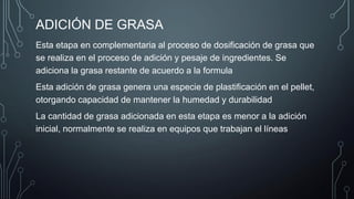 ADICIÓN DE GRASA
Esta etapa en complementaria al proceso de dosificación de grasa que
se realiza en el proceso de adición y pesaje de ingredientes. Se
adiciona la grasa restante de acuerdo a la formula
Esta adición de grasa genera una especie de plastificación en el pellet,
otorgando capacidad de mantener la humedad y durabilidad
La cantidad de grasa adicionada en esta etapa es menor a la adición
inicial, normalmente se realiza en equipos que trabajan el líneas
 