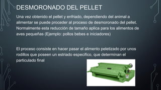 DESMORONADO DEL PELLET
Una vez obtenido el pellet y enfriado, dependiendo del animal a
alimentar se puede proceder al proceso de desmoronado del pellet.
Normalmente esta reducción de tamaño aplica para los alimentos de
aves pequeñas (Ejemplo: pollos bebes e iniciadores)
El proceso consiste en hacer pasar el alimento peletizado por unos
rodillos que poseen un estriado especifico, que determinan el
particulado final
 