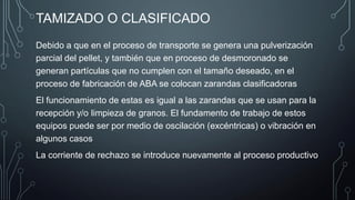 TAMIZADO O CLASIFICADO
Debido a que en el proceso de transporte se genera una pulverización
parcial del pellet, y también que en proceso de desmoronado se
generan partículas que no cumplen con el tamaño deseado, en el
proceso de fabricación de ABA se colocan zarandas clasificadoras
El funcionamiento de estas es igual a las zarandas que se usan para la
recepción y/o limpieza de granos. El fundamento de trabajo de estos
equipos puede ser por medio de oscilación (excéntricas) o vibración en
algunos casos
La corriente de rechazo se introduce nuevamente al proceso productivo
 