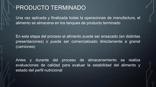 PRODUCTO TERMINADO
Una vez aplicada y finalizada todas la operaciones de manufactura, el
alimento se almacena en los tanques de producto terminado
En esta etapa del proceso el alimento puede ser ensacado (en distintas
presentaciones) o puede ser comercializado directamente a granel
(camiones)
Antes y durante del proceso de almacenamiento se realiza
evaluaciones de calidad para evaluar la estabilidad del alimento y
estado del perfil nutricional
 