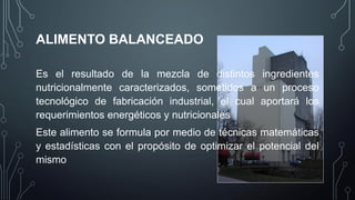 ALIMENTO BALANCEADO
Es el resultado de la mezcla de distintos ingredientes
nutricionalmente caracterizados, sometidos a un proceso
tecnológico de fabricación industrial, el cual aportará los
requerimientos energéticos y nutricionales
Este alimento se formula por medio de técnicas matemáticas
y estadísticas con el propósito de optimizar el potencial del
mismo
 