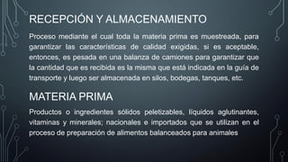 RECEPCIÓN Y ALMACENAMIENTO
Proceso mediante el cual toda la materia prima es muestreada, para
garantizar las características de calidad exigidas, si es aceptable,
entonces, es pesada en una balanza de camiones para garantizar que
la cantidad que es recibida es la misma que está indicada en la guía de
transporte y luego ser almacenada en silos, bodegas, tanques, etc.
MATERIA PRIMA
Productos o ingredientes sólidos peletizables, líquidos aglutinantes,
vitaminas y minerales; nacionales e importados que se utilizan en el
proceso de preparación de alimentos balanceados para animales
 