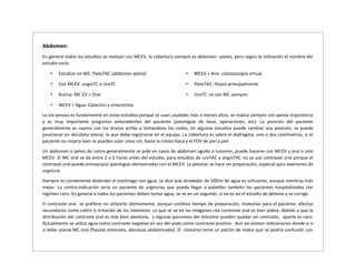 Abdomen:
En general todos los estudios se realizan con MCEV, la cobertura siempre es abdomen –pelvis, pero según la indicación el nombre del
estudio varía.
• Estudios sin MC: PieloTAC (abdomen pelvis)
• Con MCEV: angioTC o UroTC
• Rutina: MC EV + Oral
• MCEV + Agua: Coloclisis y enteroclisis
• MCEV + Aire: colonoscopia virtual
• PieloTAC: litiasis principalmente
• UroTC: es con MC siempre.
La vía venosa es fundamental en estos estudios porque se usan caudales más o menos altos, se realiza siempre con apnea inspiratoria
y es muy importante preguntar antecedentes del paciente (patologías de base, operaciones, etc). La posición del paciente
generalmente es supino con los brazos arriba o tomándose los codos, en algunos estudios puede cambiar esa posición, se puede
posicionar en decúbito lateral, lo que debe registrarse en el equipo. La cobertura es sobre el diafragma, uno o dos centímetros, si el
paciente no respira bien se pueden subir unos cm, hasta la cresta iliaca y el FOV de piel a piel.
Un abdomen o pelvis de rutina generalmente se pide en casos de abdomen agudo o tumores, puede hacerse con MCEV y oral o solo
MCEV. El MC oral se da entre 2 a 3 horas antes del estudio, para estudios de uroTAC y angioTAC no se usa contraste oral porque el
contraste oral puede enmascarar patologías demostradas con el MCEV. La pielotac se hace sin preparación, especial para exámenes de
urgencia.
Siempre es conveniente distender el estómago con agua, se dice que alrededor de 500ml de agua es suficiente, aunque mientras más
mejor. La contra-indicación sería un paciente de urgencias que pueda llegar a pabellón también los pacientes hospitalizados con
régimen cero. En general a todos los pacientes deben tomar agua, se ve en un segundo, si no es así el estudio de detiene y se corrige.
El contraste oral se prefiere no utilizarlo últimamente, porque conlleva tiempo de preparación, molestias para el paciente, efectos
secundarios como colitis o irritación de los intestinos. Lo que se ve en las imágenes con contraste oral es bien pobre, debido a que la
distribución del contraste oral es más bien aleatoria, y algunas porciones del intestino pueden quedar sin contraste, aparte es caro.
Actualmente se utiliza agua como contraste negativo en vez del yodo como contraste positivo. Aun así existen indicaciones donde si o
si debe usarse MC oral (fistulas enterales, abscesos abdominales). El intestino tiene un patrón de realce que se podría confundir con
 