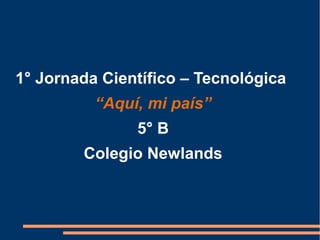 1° Jornada Científico – Tecnológica
“Aquí, mi país”
5° B
Colegio Newlands
 