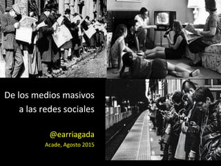 De	
  los	
  medios	
  masivos	
  	
  
a	
  las	
  redes	
  sociales	
  
	
  
@earriagada	
  
Acade,	
  Agosto	
  2015	
  
 