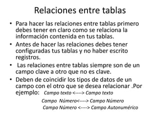 Relaciones entre tablas
• Para hacer las relaciones entre tablas primero
  debes tener en claro como se relaciona la
  información contenida en tus tablas.
• Antes de hacer las relaciones debes tener
  configuradas tus tablas y no haber escrito
  registros.
• Las relaciones entre tablas siempre son de un
  campo clave a otro que no es clave.
• Deben de coincidir los tipos de datos de un
  campo con el otro que se desea relacionar .Por
  ejemplo: Campo texto <----> Campo texto
           Campo Número<----> Campo Número
           Campo Número <----> Campo Autonumérico
 