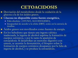 CETOACIDOSISDesviación del metabolismo desde la oxidación de la glucosa a la de los ácidos grasos. Glucosa no disponible como fuente energética, Falta absoluta : (AYUNO, ALCOHOLISMO), Incapacidad de acceder a la célula (DBT). como en la carencia de insulina. Ácidos grasos son movilizados como fuentes de energía. En los bebedores que tienen una ingesta calórica inadecuada, la ingesta de alcohol suprime la formación de cuerpos cetónicos, y por lo tanto la aparición de cetoacidosis. Si desarrollan un trastorno digestivo con emesis, se acentúa la desnutrición, el bloqueo sobre la formación de cuerpos cetónicos desaparece por la falta de ingesta de alcohol, y se produce la cetoacidosis.