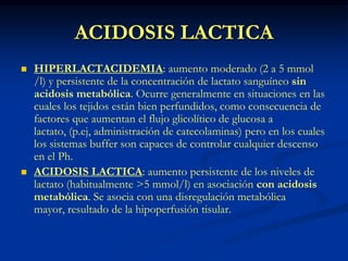 ACIDOSIS LACTICAHIPERLACTACIDEMIA: aumento moderado (2 a 5 mmol /l) y persistente de la concentración de lactato sanguíneo sin acidosis metabólica. Ocurre generalmente en situaciones en las cuales los tejidos están bien perfundidos, como consecuencia de factores que aumentan el flujo glicolítico de glucosa a lactato, (p.ej, administración de catecolaminas) pero en los cuales los sistemas buffer son capaces de controlar cualquier descenso en el Ph.ACIDOSIS LACTICA: aumento persistente de los niveles de lactato (habitualmente >5 mmol/l) en asociación con acidosis metabólica. Se asocia con una disregulación metabólica mayor, resultado de la hipoperfusión tisular.