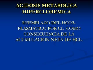 ACIDOSIS METABOLICA HIPERCLOREMICAREEMPLAZO DEL HCO3- PLASMATICO POR CL- COMO CONSECUENCIA DE LA ACUMULACION NETA DE HCL.