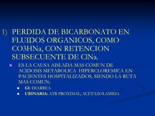 PERDIDA DE BICARBONATO EN FLUIDOS ORGANICOS, COMO CO3HNa, CON RETENCION SUBSECUENTE DE ClNa.ES LA CAUSA AISLADA MAS COMUN DE ACIDOSIS METABOLICA  HIPERCLOREMICA EN PACIENTES HOSPITALIZADOS, SIENDO LA RUTA MAS COMUN:GI: DIARREAURINARIA: ATR PROXIMAL, ACETAZOLAMIDA